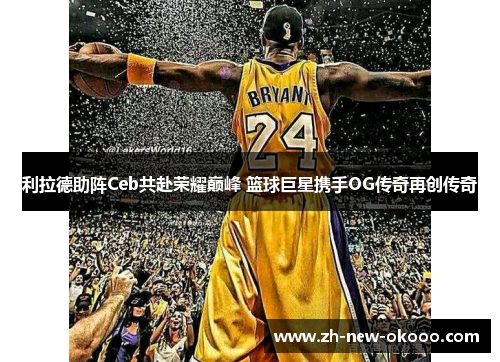 利拉德助阵Ceb共赴荣耀巅峰 篮球巨星携手OG传奇再创传奇 利拉德助阵Ceb共赴荣耀巅峰 篮球巨星携手OG传奇再创传奇